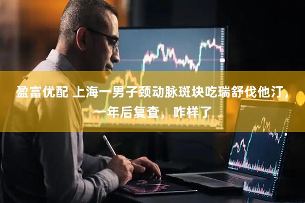 盈富优配 上海一男子颈动脉斑块吃瑞舒伐他汀，一年后复查，咋样了