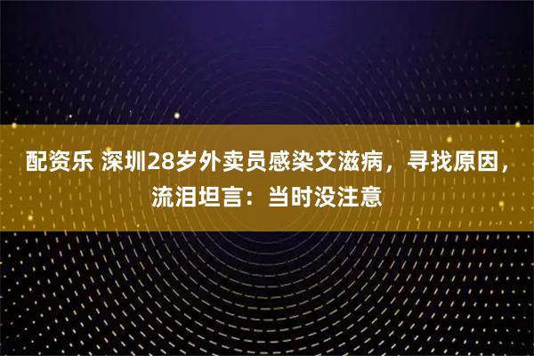配资乐 深圳28岁外卖员感染艾滋病，寻找原因，流泪坦言：当时没注意