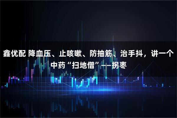鑫优配 降血压、止咳嗽、防抽筋、治手抖,讲一个中药“扫地僧”——拐枣
