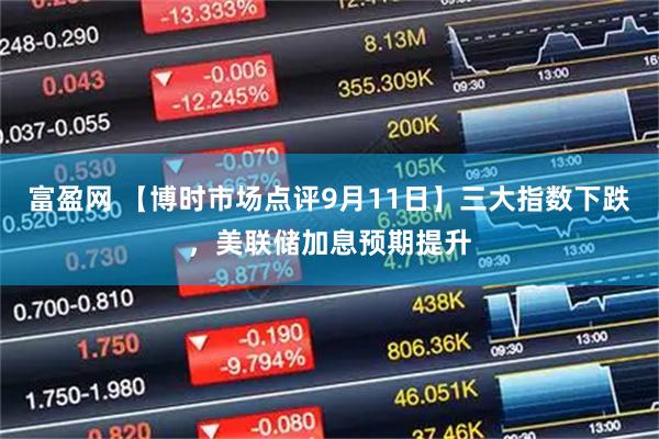 富盈网 【博时市场点评9月11日】三大指数下跌，美联储加息预期提升