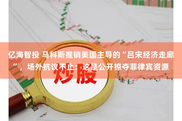 亿海智投 马科斯推销美国主导的“吕宋经济走廊”，场外抗议不止：这是公开掠夺菲律宾资源
