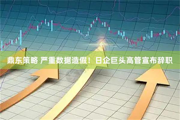 鼎东策略 严重数据造假!日企巨头高管宣布辞职