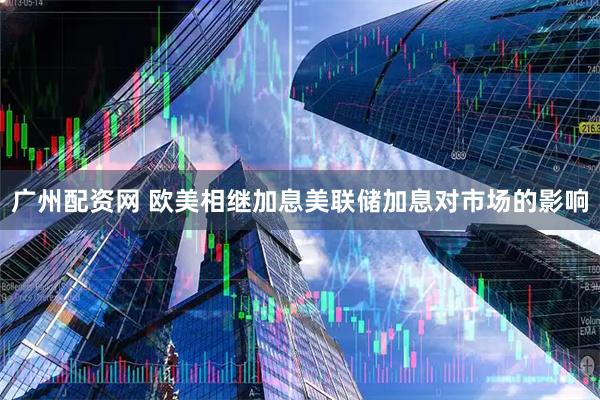 广州配资网 欧美相继加息美联储加息对市场的影响