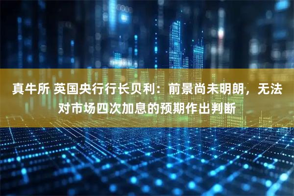 真牛所 英国央行行长贝利：前景尚未明朗，无法对市场四次加息的预期作出判断