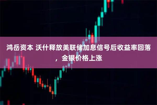 鸿岳资本 沃什释放美联储加息信号后收益率回落，金银价格上涨