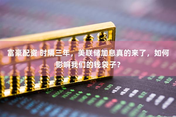 富豪配资 时隔三年，美联储加息真的来了，如何影响我们的钱袋子？