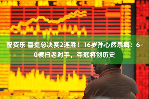 配资乐 喜提总决赛2连胜！16岁孙心然杀疯：6-0横扫老对手，夺冠将创历史