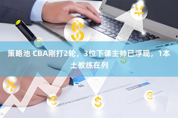 策略池 CBA刚打2轮，3位下课主帅已浮现，1本土教练在列