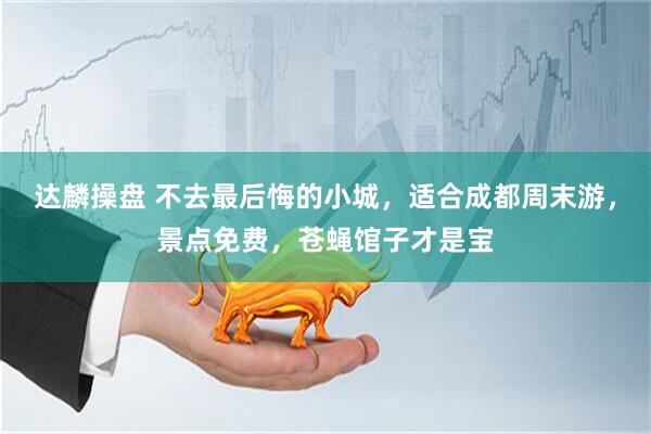 达麟操盘 不去最后悔的小城，适合成都周末游，景点免费，苍蝇馆子才是宝