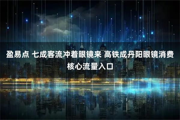 盈易点 七成客流冲着眼镜来 高铁成丹阳眼镜消费核心流量入口
