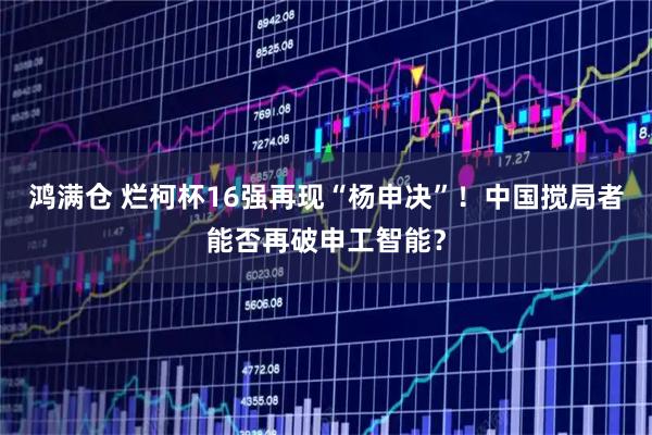 鸿满仓 烂柯杯16强再现“杨申决”！中国搅局者能否再破申工智能？