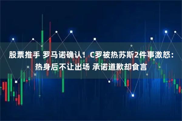 股票推手 罗马诺确认！C罗被热苏斯2件事激怒：热身后不让出场 承诺道歉却食言