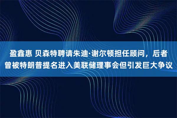 盈鑫惠 贝森特聘请朱迪·谢尔顿担任顾问，后者曾被特朗普提名进入美联储理事会但引发巨大争议