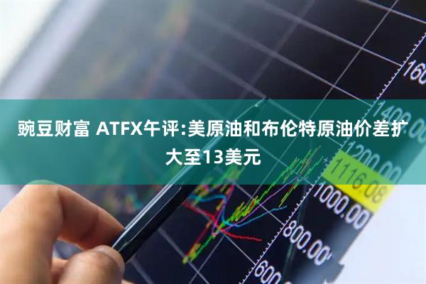 豌豆财富 ATFX午评:美原油和布伦特原油价差扩大至13美元