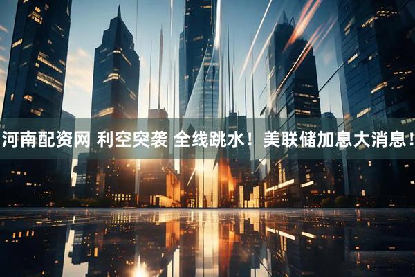 河南配资网 利空突袭 全线跳水!美联储加息大消息!