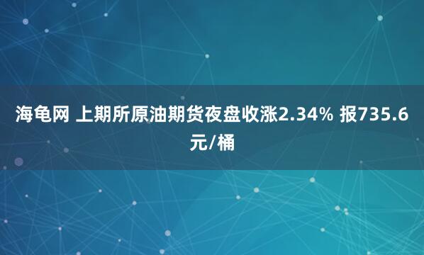 海龟网 上期所原油期货夜盘收涨2.34% 报735.6元/桶