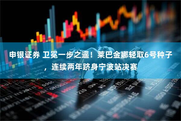 申银证券 卫冕一步之遥！莱巴金娜轻取6号种子，连续两年跻身宁波站决赛