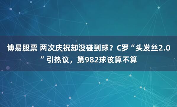 博易股票 两次庆祝却没碰到球？C罗“头发丝2.0”引热议，第982球该算不算