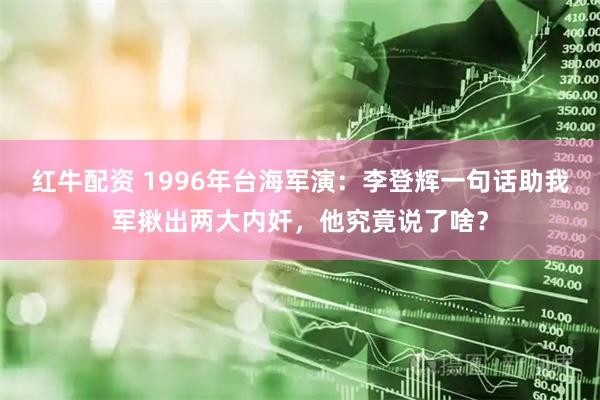 红牛配资 1996年台海军演：李登辉一句话助我军揪出两大内奸，他究竟说了啥？