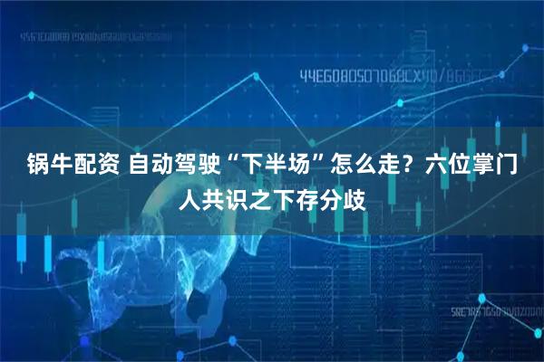 锅牛配资 自动驾驶“下半场”怎么走？六位掌门人共识之下存分歧