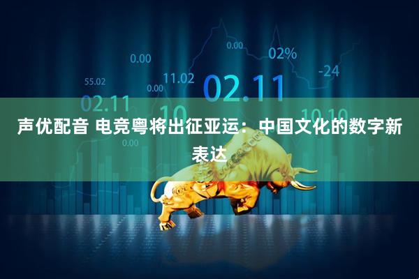 声优配音 电竞粤将出征亚运：中国文化的数字新表达