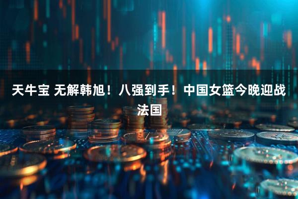 天牛宝 无解韩旭！八强到手！中国女篮今晚迎战法国