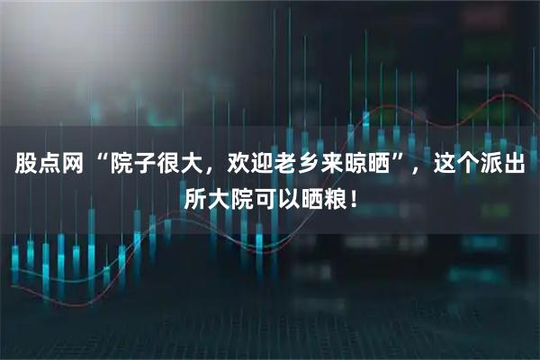 股点网 “院子很大，欢迎老乡来晾晒”，这个派出所大院可以晒粮！