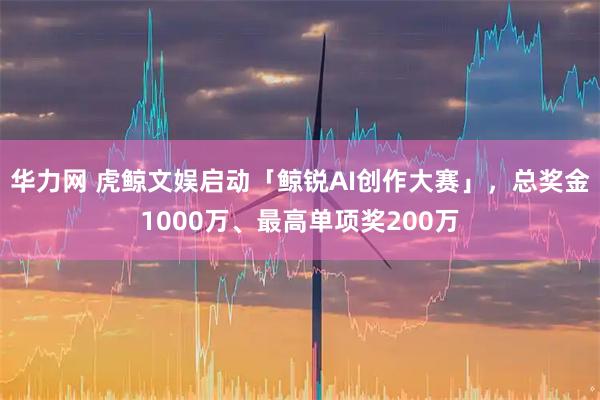 华力网 虎鲸文娱启动「鲸锐AI创作大赛」,总奖金1000万、最高单项奖200万