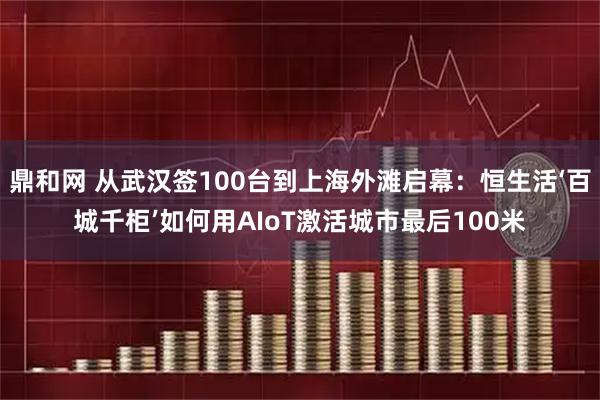 鼎和网 从武汉签100台到上海外滩启幕：恒生活‘百城千柜’如何用AIoT激活城市最后100米