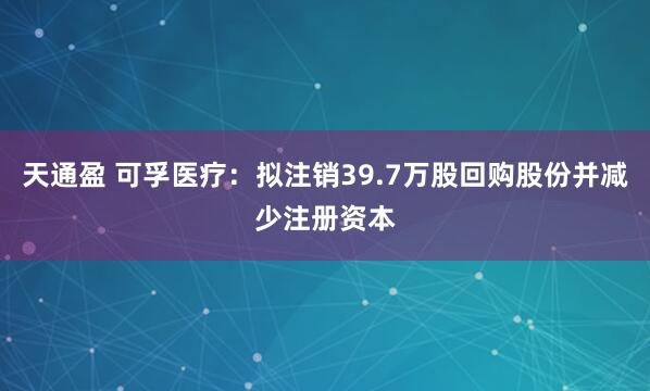 天通盈 可孚医疗:拟注销39.7万股回购股份并减少注册资本
