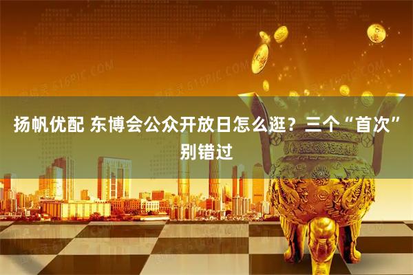 扬帆优配 东博会公众开放日怎么逛？三个“首次”别错过